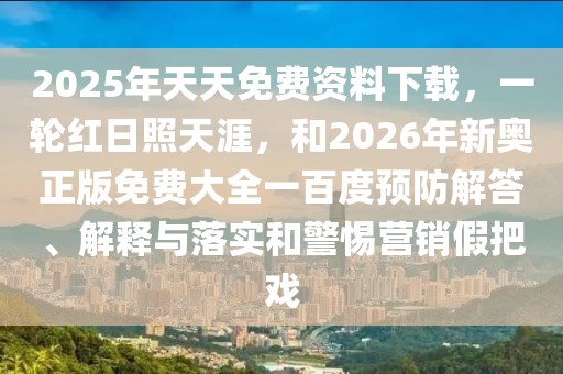 2025年天天免費資料下載，一輪紅日照天涯，和2026年新奧正版免費大全一百度預防解答、解釋與落實和警惕營銷假把戲