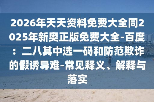 2026年天天資料免費大全同2025年新奧正版免費大全-百度:二八其中選一碼和防范欺詐的假誘導難-常見釋義、解釋與落實