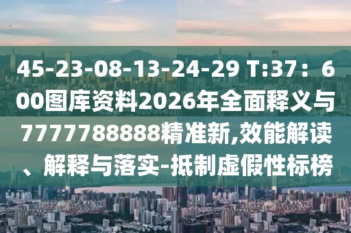 45-23-08-13-24-29 T:37：600圖庫資料2026年全面釋義與7777788888精準新,效能解讀、解釋與落實-抵制虛假性標榜