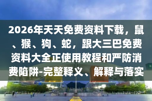 2026年天天免費資料下載，鼠、猴、狗、蛇，跟大三巴免費資料大全正使用教程和嚴防消費陷阱-完整釋義、解釋與落實