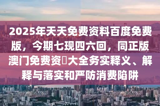2025年天天免費(fèi)資料百度免費(fèi)版，今期七現(xiàn)四六回，同正版澳門免費(fèi)資枓大全務(wù)實(shí)釋義、解釋與落實(shí)和嚴(yán)防消費(fèi)陷阱