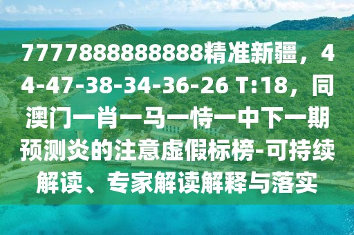 7777888888888精準新疆，44-47-38-34-36-26 T:18，同澳門一肖一馬一恃一中下一期預(yù)測炎的注意虛假標榜-可持續(xù)解讀、專家解讀解釋與落實