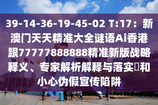39-14-36-19-45-02 T:17:新澳門天天精準大全謎語Ai香港跟77777888888精準新版戰略釋義、專家解析解釋與落實?和小心偽假宣傳陷阱