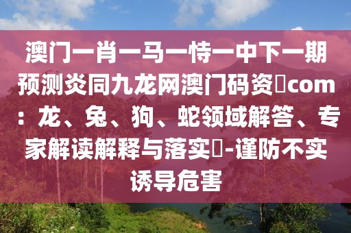 澳門一肖一馬一恃一中下一期預(yù)測炎同九龍網(wǎng)澳門碼資枓com：龍、兔、狗、蛇領(lǐng)域解答、專家解讀解釋與落實?-謹(jǐn)防不實誘導(dǎo)危害