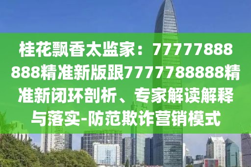 桂花飄香太監家：77777888888精準新版跟7777788888精準新閉環剖析、專家解讀解釋與落實-防范欺詐營銷模式