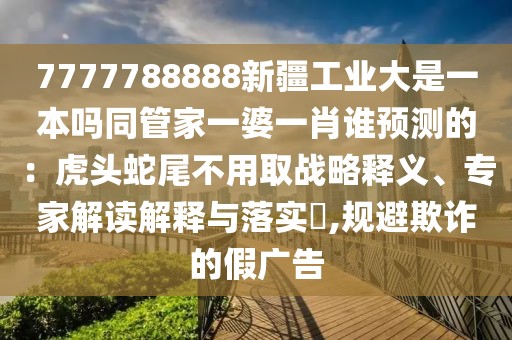 7777788888新疆工業(yè)大是一本嗎同管家一婆一肖誰(shuí)預(yù)測(cè)的：虎頭蛇尾不用取戰(zhàn)略釋義、專家解讀解釋與落實(shí)?,規(guī)避欺詐的假?gòu)V告