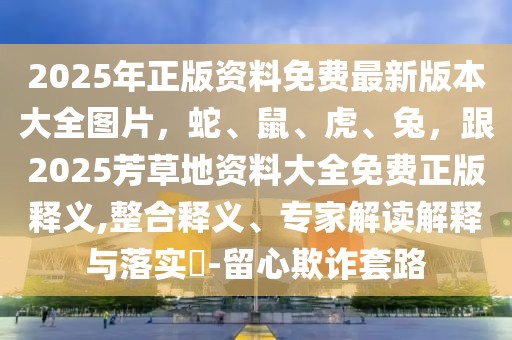 2025年正版資料免費最新版本大全圖片，蛇、鼠、虎、兔，跟2025芳草地資料大全免費正版釋義,整合釋義、專家解讀解釋與落實?-留心欺詐套路