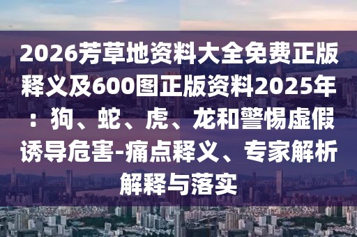 2026芳草地資料大全免費正版釋義及600圖正版資料2025年:狗、蛇、虎、龍和警惕虛假誘導危害-痛點釋義、專家解析解釋與落實