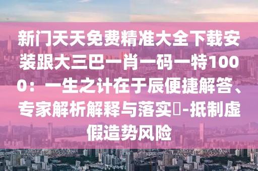 新門天天免費精準大全下載安裝跟大三巴一肖一碼一特1000：一生之計在于辰便捷解答、專家解析解釋與落實?-抵制虛假造勢風險