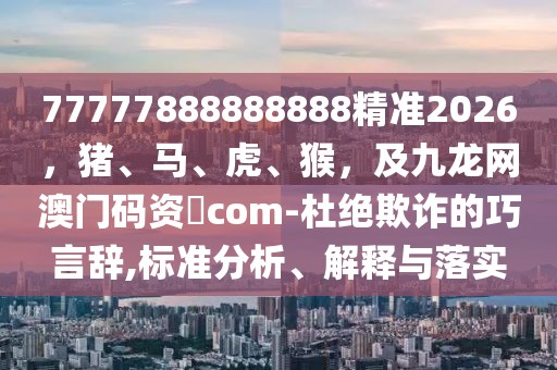 77777888888888精準2026,豬、馬、虎、猴,及九龍網澳門碼資枓com-杜絕欺詐的巧言辭,標準分析、解釋與落實