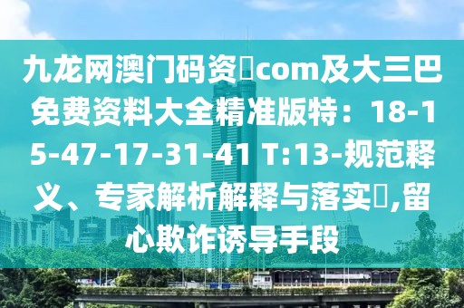 九龍網澳門碼資枓com及大三巴免費資料大全精準版特:18-15-47-17-31-41 T:13-規范釋義、專家解析解釋與落實?,留心欺詐誘導手段