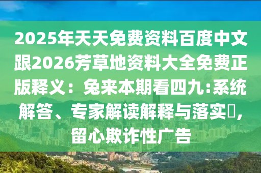 2025年天天免費資料百度中文跟2026芳草地資料大全免費正版釋義:兔來本期看四九:系統解答、專家解讀解釋與落實?,留心欺詐性廣告