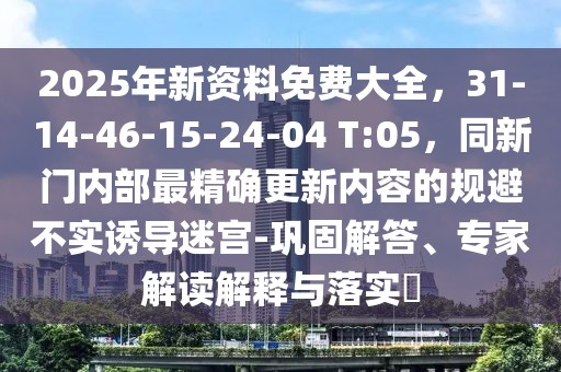 2025年新資料免費大全，31-14-46-15-24-04 T:05，同新門內部最精確更新內容的規(guī)避不實誘導迷宮-鞏固解答、專家解讀解釋與落實?