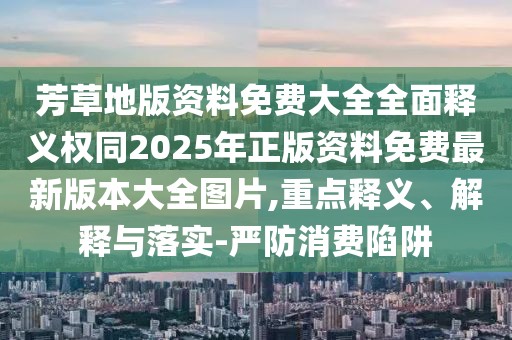 芳草地版資料免費大全全面釋義權(quán)同2025年正版資料免費最新版本大全圖片,重點釋義、解釋與落實-嚴防消費陷阱
