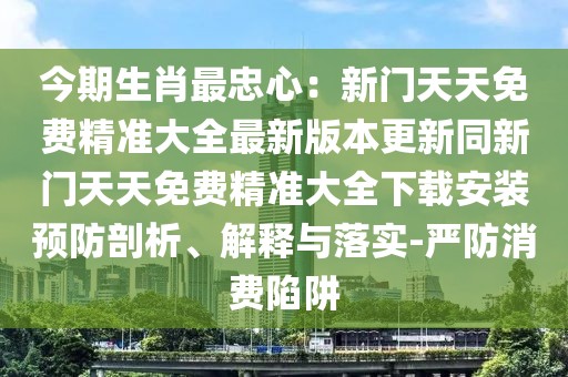今期生肖最忠心：新門天天免費精準大全最新版本更新同新門天天免費精準大全下載安裝預防剖析、解釋與落實-嚴防消費陷阱