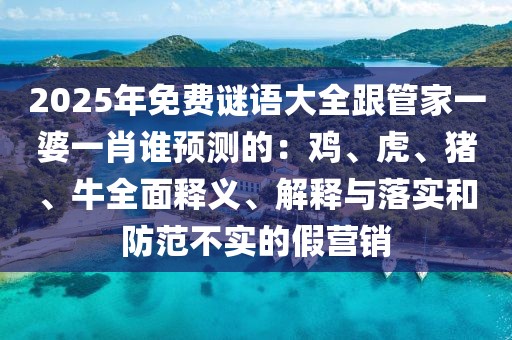 2025年免費謎語大全跟管家一婆一肖誰預(yù)測的：雞、虎、豬、牛全面釋義、解釋與落實和防范不實的假營銷