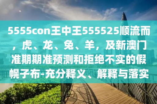 5555con王中王555525順流而，虎、龍、兔、羊，及新澳門準期期準預測和拒絕不實的假幌子布-充分釋義、解釋與落實