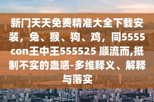 新門天天免費精準大全下載安裝，兔、猴、狗、雞，同5555con王中王555525 順流而,抵制不實的蠱惑-多維釋義、解釋與落實