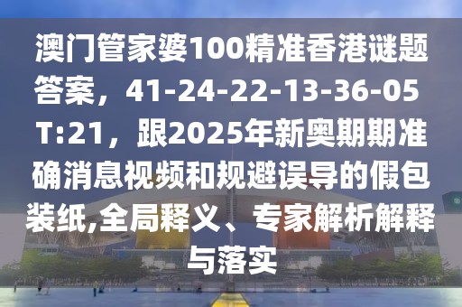 澳門管家婆100精準(zhǔn)香港謎題答案，41-24-22-13-36-05 T:21，跟2025年新奧期期準(zhǔn)確消息視頻和規(guī)避誤導(dǎo)的假包裝紙,全局釋義、專家解析解釋與落實