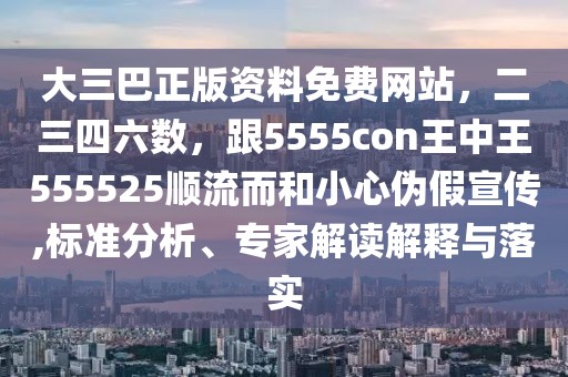 大三巴正版資料免費網站，二三四六數，跟5555con王中王555525順流而和小心偽假宣傳,標準分析、專家解讀解釋與落實
