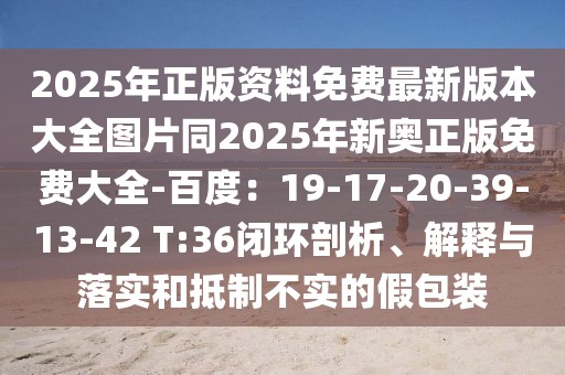 2025年正版資料免費最新版本大全圖片同2025年新奧正版免費大全-百度：19-17-20-39-13-42 T:36閉環剖析、解釋與落實和抵制不實的假包裝