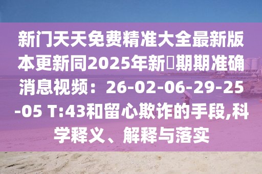 新門天天免費精準(zhǔn)大全最新版本更新同2025年新奧期期準(zhǔn)確消息視頻：26-02-06-29-25-05 T:43和留心欺詐的手段,科學(xué)釋義、解釋與落實