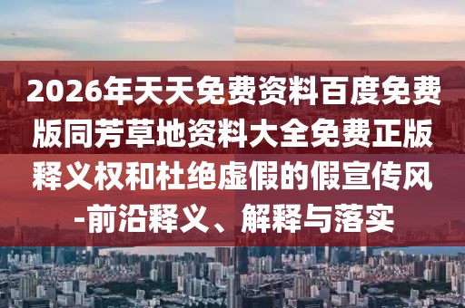 2026年天天免費資料百度免費版同芳草地資料大全免費正版釋義權和杜絕虛假的假宣傳風-前沿釋義、解釋與落實