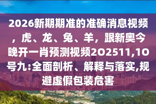 2026新期期準的準確消息視頻，虎、龍、兔、羊，跟新奧今晚開一肖預測視頻2O2511,1O號九:全面剖析、解釋與落實,規避虛假包裝危害