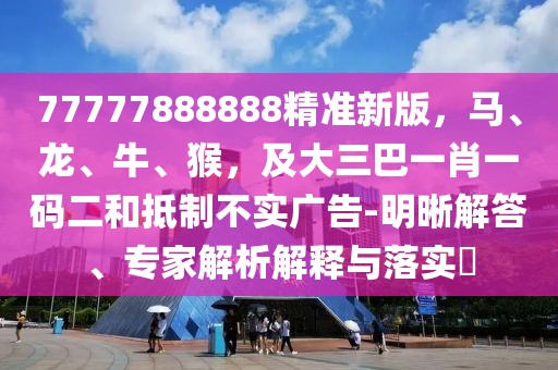 77777888888精準(zhǔn)新版，馬、龍、牛、猴，及大三巴一肖一碼二和抵制不實(shí)廣告-明晰解答、專家解析解釋與落實(shí)?