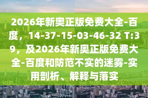 2026年新奧正版免費(fèi)大全-百度,14-37-15-03-46-32 T:39,及2026年新奧正版免費(fèi)大全-百度和防范不實(shí)的迷霧-實(shí)用剖析、解釋與落實(shí)