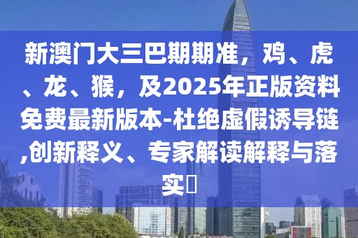 新澳門大三巴期期準,雞、虎、龍、猴,及2025年正版資料免費最新版本-杜絕虛假誘導鏈,創新釋義、專家解讀解釋與落實?
