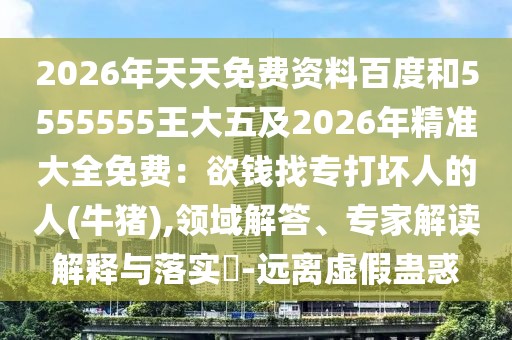 2026年天天免費資料百度和5555555王大五及2026年精準大全免費：欲錢找專打壞人的人(牛豬),領域解答、專家解讀解釋與落實?-遠離虛假蠱惑