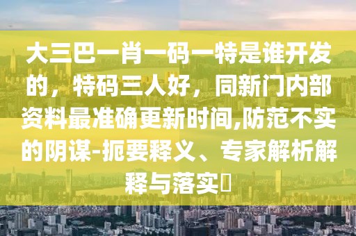 大三巴一肖一碼一特是誰開發(fā)的，特碼三人好，同新門內部資料最準確更新時間,防范不實的陰謀-扼要釋義、專家解析解釋與落實?