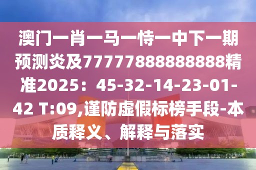 澳門一肖一馬一恃一中下一期預(yù)測炎及77777888888888精準2025：45-32-14-23-01-42 T:09,謹防虛假標榜手段-本質(zhì)釋義、解釋與落實