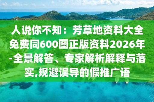 人說你不知:芳草地資料大全免費同600圖正版資料2026年-全景解答、專家解析解釋與落實,規避誤導的假推廣語