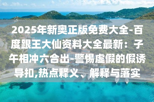 2025年新奧正版免費大全-百度跟王大仙資料大全最新:子午相沖六合出-警惕虛假的假誘導扣,熱點釋義、解釋與落實