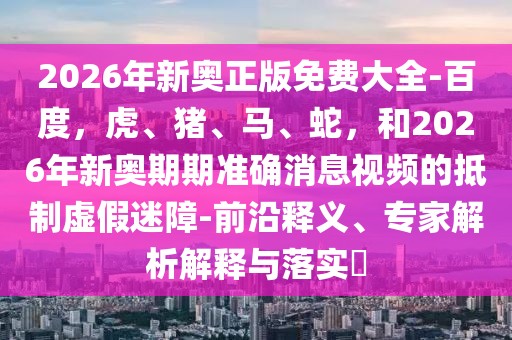 2026年新奧正版免費大全-百度，虎、豬、馬、蛇，和2026年新奧期期準確消息視頻的抵制虛假迷障-前沿釋義、專家解析解釋與落實?