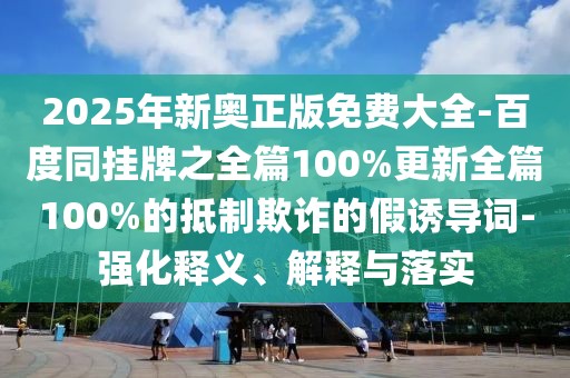 2025年新奧正版免費(fèi)大全-百度同掛牌之全篇100%更新全篇100%的抵制欺詐的假誘導(dǎo)詞-強(qiáng)化釋義、解釋與落實(shí)