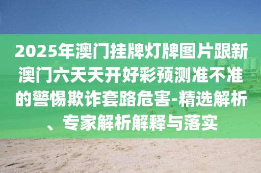 2025年澳門掛牌燈牌圖片跟新澳門六天天開好彩預測準不準的警惕欺詐套路危害-精選解析、專家解析解釋與落實
