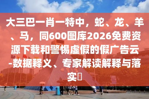 大三巴一肖一特中,蛇、龍、羊、馬,同600圖庫2026免費資源下載和警惕虛假的假廣告云-數據釋義、專家解讀解釋與落實?