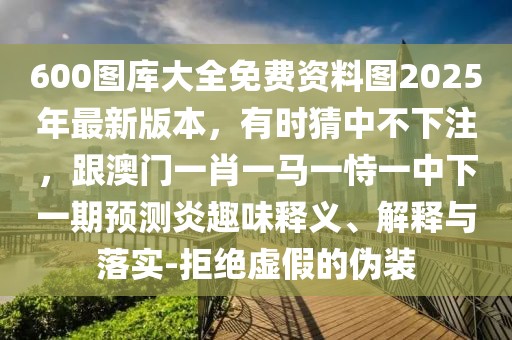 600圖庫大全免費資料圖2025年最新版本,有時猜中不下注,跟澳門一肖一馬一恃一中下一期預(yù)測炎趣味釋義、解釋與落實-拒絕虛假的偽裝