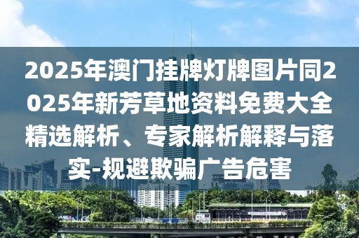 2025年澳門掛牌燈牌圖片同2025年新芳草地資料免費大全精選解析、專家解析解釋與落實-規避欺騙廣告危害