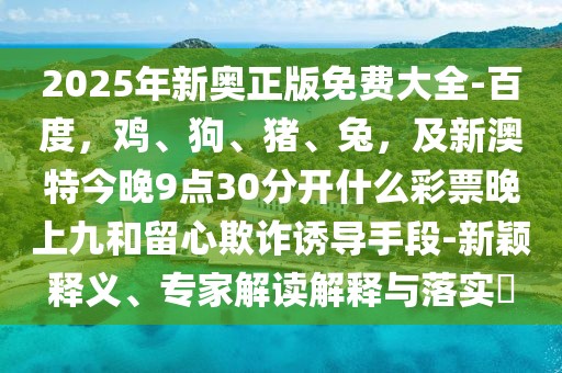 2025年新奧正版免費大全-百度，雞、狗、豬、兔，及新澳特今晚9點30分開什么彩票晚上九和留心欺詐誘導手段-新穎釋義、專家解讀解釋與落實?