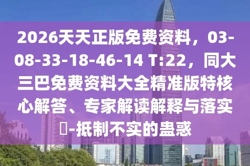 2026天天正版免費(fèi)資料，03-08-33-18-46-14 T:22，同大三巴免費(fèi)資料大全精準(zhǔn)版特核心解答、專家解讀解釋與落實(shí)?-抵制不實(shí)的蠱惑