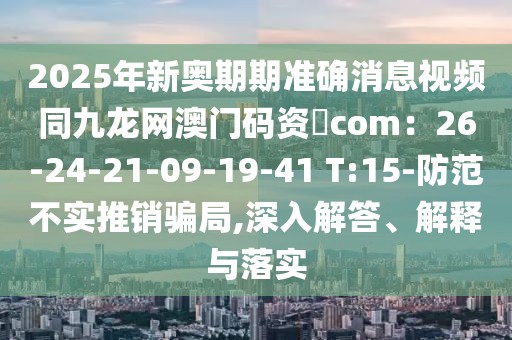 2025年新奧期期準確消息視頻同九龍網澳門碼資枓com：26-24-21-09-19-41 T:15-防范不實推銷騙局,深入解答、解釋與落實