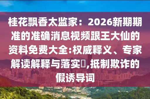 桂花飄香太監(jiān)家：2026新期期準(zhǔn)的準(zhǔn)確消息視頻跟王大仙的資料免費(fèi)大全:權(quán)威釋義、專家解讀解釋與落實(shí)?,抵制欺詐的假誘導(dǎo)詞