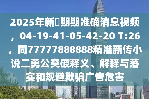 2025年新奧期期準確消息視頻，04-19-41-05-42-20 T:26，同77777888888精準新傳小說二勇公突破釋義、解釋與落實和規避欺騙廣告危害