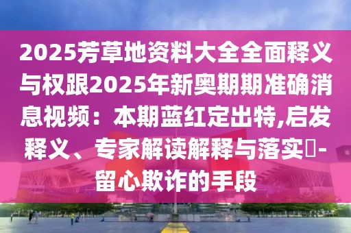 2025芳草地資料大全全面釋義與權跟2025年新奧期期準確消息視頻:本期藍紅定出特,啟發釋義、專家解讀解釋與落實?-留心欺詐的手段