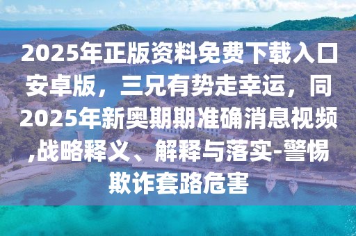 2025年正版資料免費下載入口安卓版，三兄有勢走幸運，同2025年新奧期期準確消息視頻,戰略釋義、解釋與落實-警惕欺詐套路危害