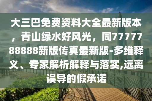 大三巴免費資料大全最新版本,青山綠水好風光,同7777788888新版傳真最新版-多維釋義、專家解析解釋與落實,遠離誤導的假承諾